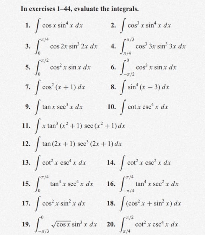 In exercises 1-44, evaluate the integrals.
1.
cos x sin* x dxr
2.
cos' x sin x dx
7/4
T/3
3.
cos 2x sin 2x dx
4.
|
cos 3x sin 3x dx
7/4
7/2
cos x sin x dx
| cos' x sin x dx
5.
6.
-1/2
| cos (x+ 1) dx
cos (x + 1) dx
| sin (x – 3) dx
7.
8.
9.
tan x sec' x dx
10.
cot x csc* x dx
11.
x tan (x2 + 1) sec (x2 +1) dx
12.
tan (2x + 1) sec' (2x + 1) dx
13.
| cot x csct x dx
14.
cot x csc2 x dx
•7/4
| tan“ x sect x dx
Ltan
15.
16.
tan“ x sec? x dx
-7/4
17.
cos? x sin? x dx
18.
(cos? x+ sin x) dx
• /2
19.
sin' x dx
cot? x csc x dx
20.
1/4
cos x
-1/3

