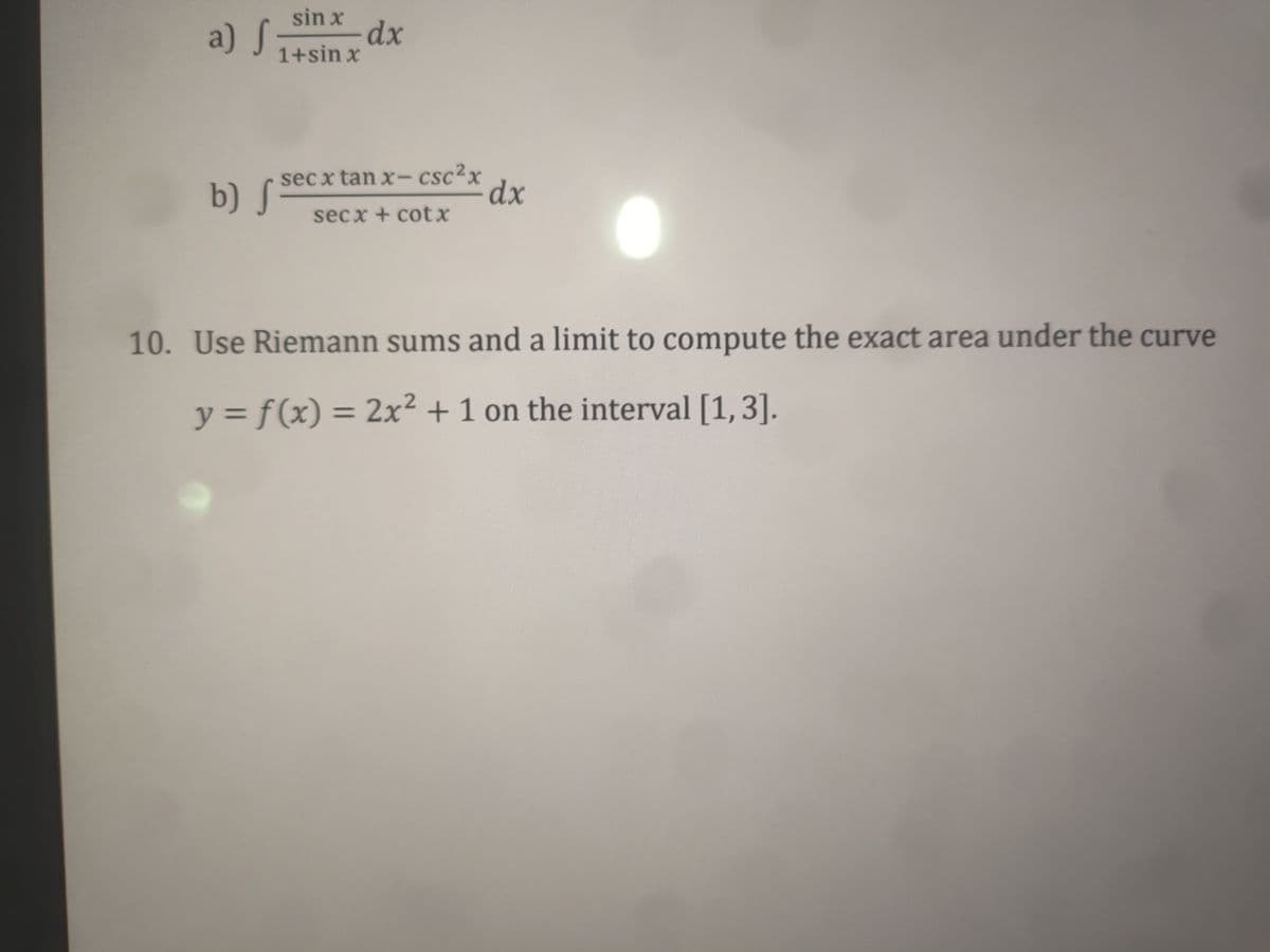 a) S
sin x
dx
1+sin x
b) S
sec x tan x- csc2x
dx
secx + cotx
10. Use Riemann sums and a limit to compute the exact area under the curve
y = f (x) = 2x² + 1 on the interval [1,3].
%3D
