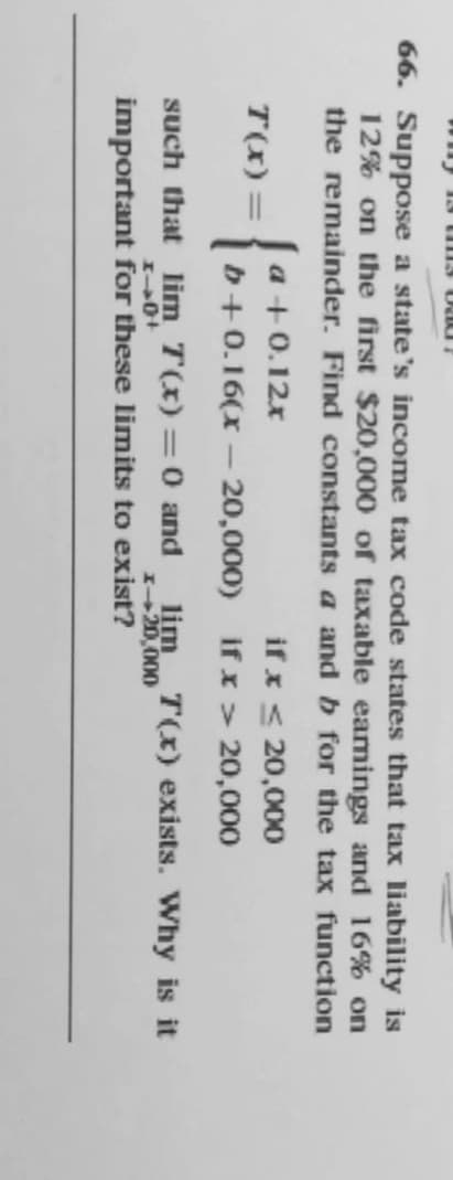 66. Suppose a state's income tax code states that tax liability is
12% on the first $20,000 of taxable eamings and 16% on
the remainder. Find constants a and b for the tax function
{
if x < 20,000
if x > 20,000
a +0.12x
T(x) =
b+0.16(x – 20,000)
such that lim T(x)=0 and
lim
I+20,000
important for these limits to exist?
T(x) exists. Why is it
