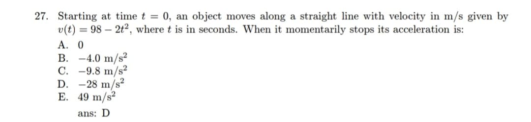 27. Starting at time t = 0, an object moves along a straight line with velocity in m/s given by
v(t) = 98 – 2t², where t is in seconds. When it momentarily stops its acceleration is:
А. 0
B. -4.0 m/s²
С.
-9.8 m/s²
D. -28 m/s?
E. 49 m/s?
ans: D
