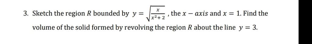 3. Sketch the region R bounded by y =
the x – axis and x = 1. Find the
x2+ 2
volume of the solid formed by revolving the region R about the line y = 3.
