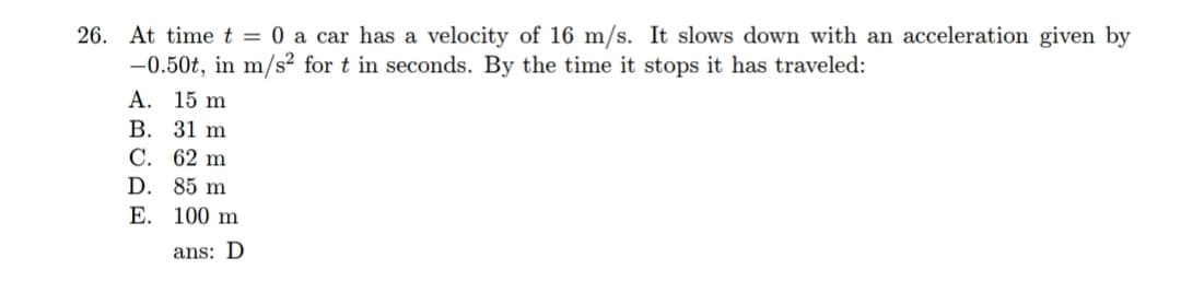 26. At time t = 0 a car has a velocity of 16 m/s. It slows down with an acceleration given by
-0.50t, in m/s² for t in seconds. By the time it stops it has traveled:
A. 15 m
В. 31 m
С. 62 m
D. 85 m
Е. 100 m
ans: D
