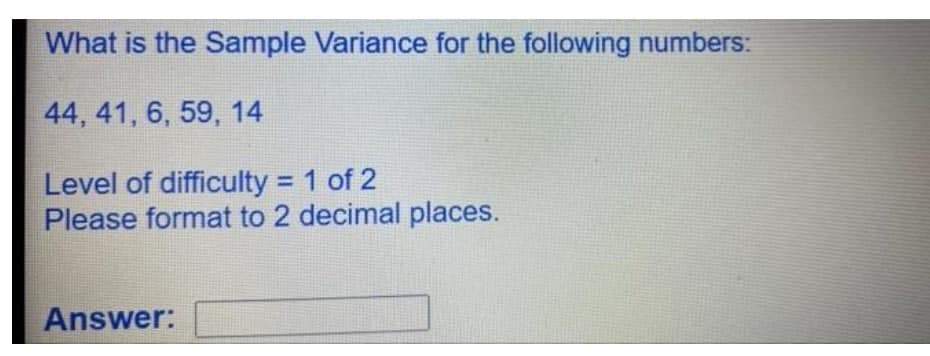 What is the Sample Variance for the following numbers:
44, 41, 6, 59, 14
Level of difficulty = 1 of 2
Please format to 2 decimal places.
%3D
Answer:
