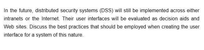 In the future, distributed security systems (DSS) will still be implemented across either
intranets or the Internet. Their user interfaces will be evaluated as decision aids and
Web sites. Discuss the best practices that should be employed when creating the user
interface for a system of this nature.