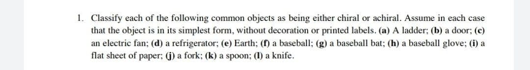 1. Classify each of the following common objects as being either chiral or achiral. Assume in each case
that the object is in its simplest form, without decoration or printed labels. (a) A ladder; (b) a door; (c)
an electric fan; (d) a refrigerator; (e) Earth; (f) a baseball; (g) a baseball bat; (h) a baseball glove; (i) a
flat sheet of paper; (j) a fork; (k) a spoon; (1) a knife.
