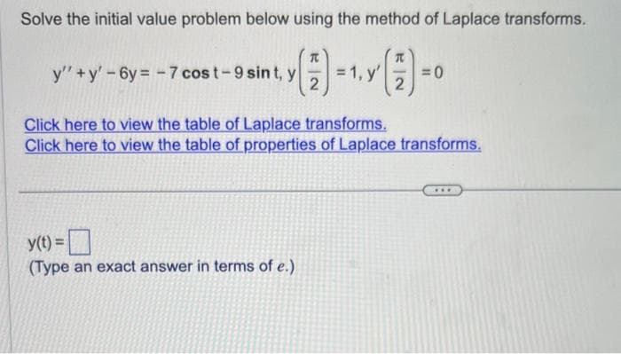 Solve the initial value problem below using the method of Laplace transforms.
T
(-1. (1)-0
= 1, y'
y
=0
2
2
y''+y'-6y=-7 cost-9 sint, y
Click here to view the table of Laplace transforms.
Click here to view the table of properties of Laplace transforms.
y(t) =
(Type an exact answer in terms of e.)
