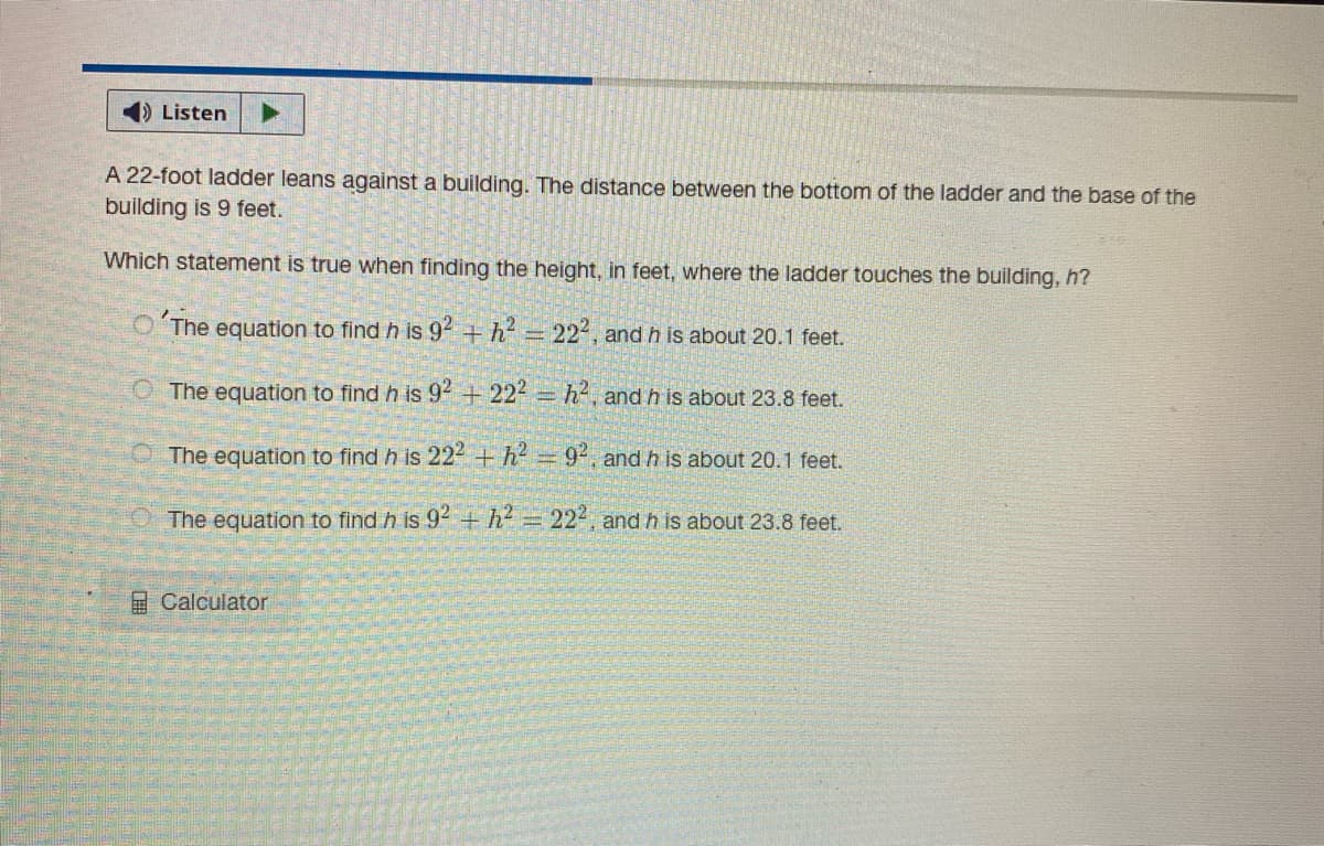 Listen
A 22-foot ladder leans against a building. The distance between the bottom of the ladder and the base of the
building is 9 feet.
Which statement is true when finding the height, in feet, where the ladder touches the building, h?
O The equation to find h is 92 +h = 22, and h is about 20.1 feet.
O The equation to find h is 94 +224 =h, and h is about 23.8 feet.
The equation to find h is 22 + h- = 9, and h is about 20.1 feet.
The equation to find h is 92 + h = 222, and h is about 23.8 feet.
2Calculator
