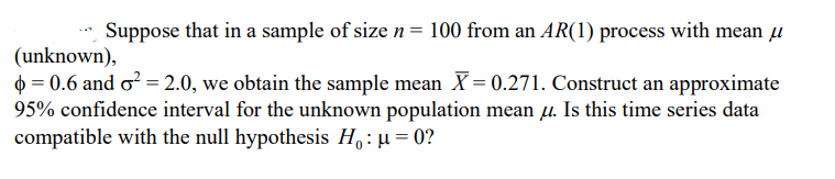 Suppose that in a sample of size n = 100 from an AR(1) process with mean u
(unknown),
0 = 0.6 and o? = 2.0, we obtain the sample mean X= 0.271. Construct an approximate
95% confidence interval for the unknown population mean u. Is this time series data
compatible with the null hypothesis H,:µ = 0?
