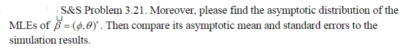 S&S Problem 3.21. Moreover, please find the asymptotic distribution of the
MLES of B= (ø,0)'. Then compare its asymptotic mean and standard errors to the
simulation results.
