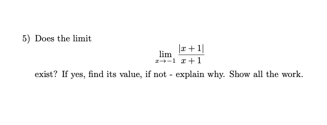 5) Does the limit
|x+1|
lim
x-1 x+1
exist? If yes, find its value, if not - explain why. Show all the work.
