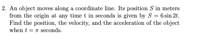 2. An object moves along a coordinate line. Its position S in meters
from the origin at any time t in seconds is given by S = 6 sin 2t.
Find the position, the velocity, and the acceleration of the object
when t = r seconds.
