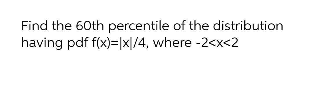 Find the 60th percentile of the distribution
having pdf f(x)=|x|/4, where -2<x<2

