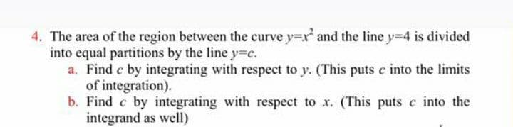 4. The area of the region between the curve y=x and the line y=4 is divided
into equal partitions by the line y3c.
a. Find c by integrating with respect to y. (This puts c into the limits
of integration).
b. Find c by integrating with respect to x. (This puts c into the
integrand as well)
