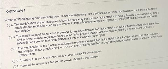 QUESTION 1
Which of tike following best describes how functions of regulatory transcription factor proteins modification occur in eukaryotic ce
O A. The modification of the function of eukaryotic regulatory transcription factor proteins in eukaryotic celis occurs when they bind a
small effector molecule, such as a hormone, to form a hormone-receptor complex that binds DNA and activates or inactivates
transcription.
O B. The modification of the function of eukaryotic regulatory transcription factor proteins in eukaryotic cells occurs when either two
similar or non-similar regulatory transcription factor proteins interact with one another, forming a homodimeric protein or a
heterodimeric protein that binds DNA to activate or inactivale transcription.
C. The modification of the function of eukaryotic regulatory transcription factor proteins in eukaryotic cells occurs when regulatory
transcription factor proteins bind to DNA and are covalently modified through phosphorylation by kinases to activate or inactivate
transcription.
D. Answers A, B and C are the correct answer choices for this question.
E. None of the answers is the correct answer choice for this question
