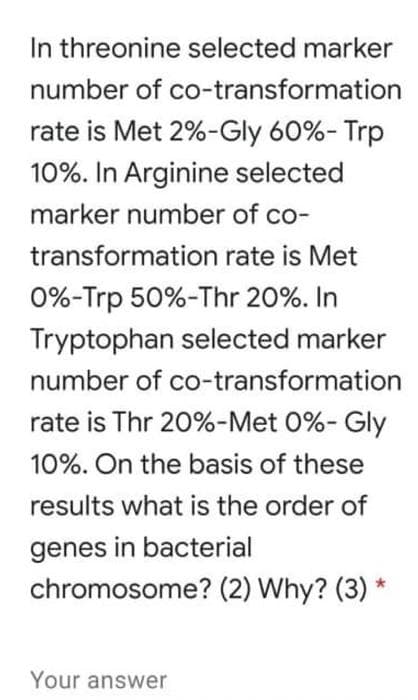 In threonine selected marker
number of co-transformation
rate is Met 2%-Gly 60%- Trp
10%. In Arginine selected
marker number of co-
transformation rate is Met
0%-Trp 50%-Thr 20%. In
Tryptophan selected marker
number of co-transformation
rate is Thr 20%-Met 0%- Gly
10%. On the basis of these
results what is the order of
genes in bacterial
chromosome? (2) Why? (3) *
Your answer
