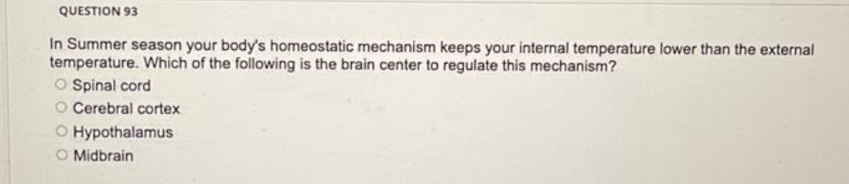 QUESTION 93
In Summer season your body's homeostatic mechanism keeps your internal temperature lower than the external
temperature. Which of the following is the brain center to regulate this mechanism?
O Spinal cord
O Cerebral cortex
O Hypothalamus
O Midbrain
