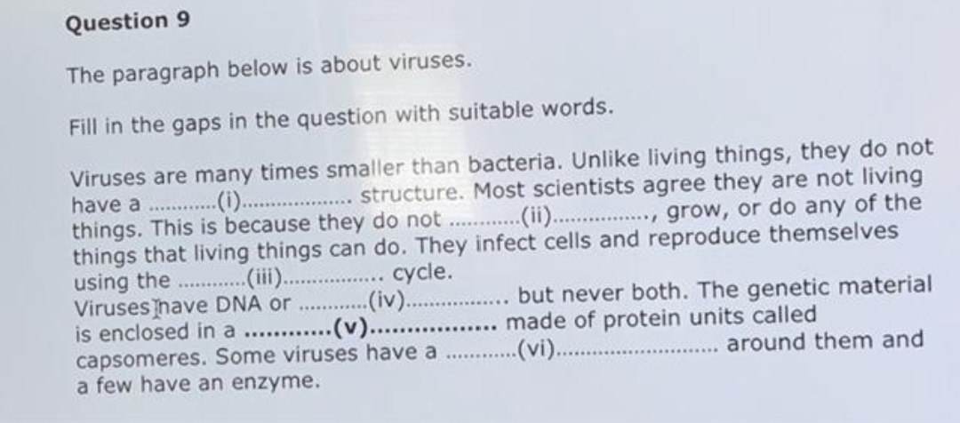 Question 9
The paragraph below is about viruses.
Fill in the gaps in the question with suitable words.
Viruses are many times smaller than bacteria. Unlike living things, they do not
have a ..
things. This is because they do not
things that living things can do. They infect cells and reproduce themselves
using the . (i).
Viruses have DNA or
is enclosed in a . ..(v).....
capsomeres. Some viruses have a
a few have an enzyme.
.. . structure. Most scientists agree they are not living
..(ii. ., grow, or do any of the
(i).
cycle.
(iv)..
. but never both. The genetic material
... made of protein units called
..(vi).
around them and
