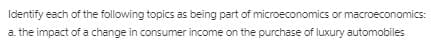 Identify each of the following topics as being part of microeconomics or macroeconomics:
a. the impact of a change in consumer income on the purchase of luxury automobiles
