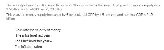 The velocity of money in the small Republic of Sloagia is always the same. Last year, the money supply was
$5 billion and real GDP was $ 20 billion.
This year, the money supply increased by 5 percent, real GDP by 4.5 percent, and nominal GDP is $ 19
billion.
Calculate the velocity of money
The price level last year=
The Price level this year =
The Inflation rate=
