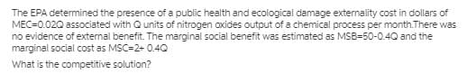 The EPA determined the presence of a public health and ecological damage externality cost in dollars of
MEC=0.020 associated with Qunits of nitrogen oxides output of a chemical process per month.There was
no evidence of external benefit. The marginal social benefit was estimated as MSB=50-0.4Q and the
marginal social cost as MSC=2+ 0.4Q
What is the competitive solution?
