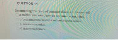 QUESTION 11
Determining the price of compact dises is a concerm of
a, neither macroeconomies nor mictoeconomics
b. both macroeconomies and microeconomics
c. microeconomics.
d. macroeconomics.
