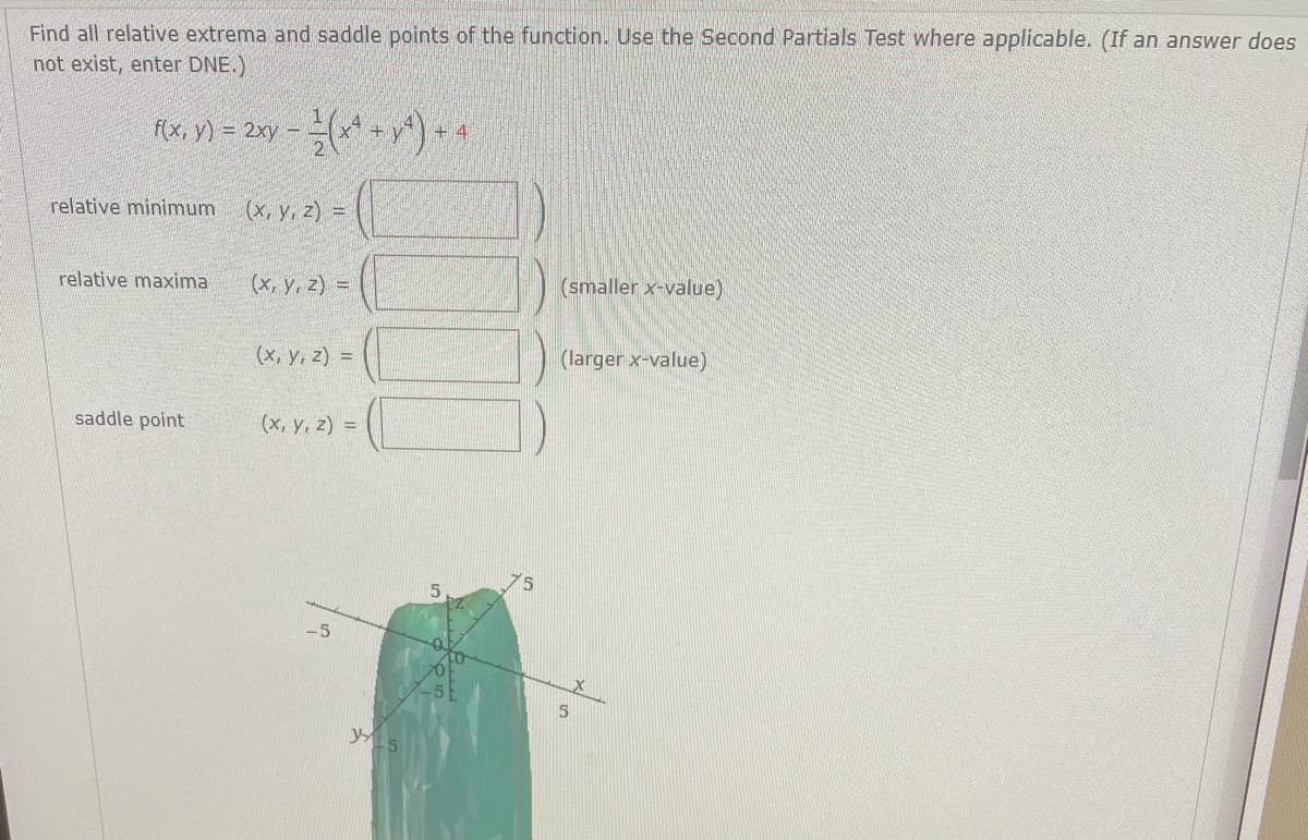 Find all relative extrema and saddle points of the function. Use the Second Partials Test where applicable. (If an answer does
not exist, enter DNE.)
F{x, y) = 2xy - *)-4
relative minimum
(x, y, z) =
(x, y, z) =
(smaller x-value)
relative maxima
(x, y, z) =
(larger x-value)
saddle point
(x, y, z) =
-5
yL5
