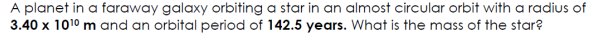 A planet in a faraway galaxy orbiting a star in an almost circular orbit with a radius of
3.40 x 1010 m and an orbital period of 142.5 years. What is the mass of the star?
