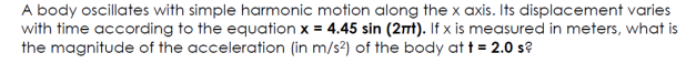 A body oscillates with simple harmonic motion along the x axis. Its displacement varies
with time according to the equation x = 4.45 sin (2t). If x is measured in meters, what is
the magnitude of the acceleration (in m/s2) of the body at t = 2.0 s?
