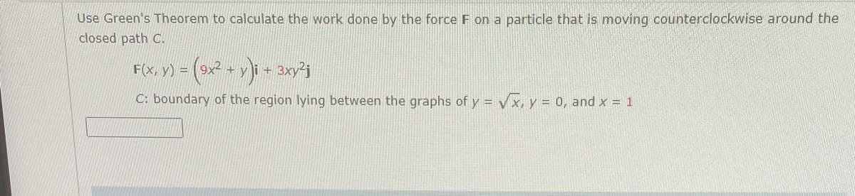 Use Green's Theorem to calculate the work done by the force F on a particle that is moving counterclockwise around the
closed path C.
F(x, y) = (9x² +)
+
C: boundary of the region lying between the graphs of y = vx, y = 0, and x = 1
