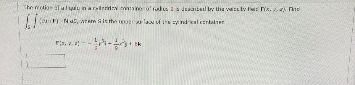 The motion of a liquid in a cylindrical container of radius 2 is described by the velocity field F(x, y, z). Find
(curl F) · N dS, where S is the upper surface of the cylindrical container.
F(x, y, z) =
+ 6k
