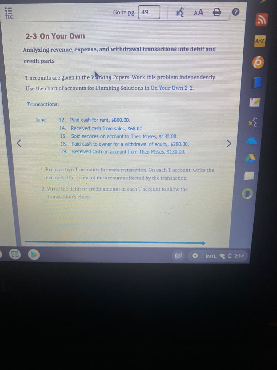 Go to pg. 49
* AA
2-3 On Your Own
A-Z
Analyzing revenue, expense, and withdrawal transactions into debit and
credit parts
T accounts are given in the Warking Papers. Work this problem independently.
Use the chart of accounts for Plumbing Solutions in On Your Own 2-2.
Transactions:
June
12. Paid cash for rent, $800.00.
14. Received cash from sales, $68.00.
15. Sold services on account to Theo Moses, $130.00.
18. Paid cash to owner for a withdrawal of equity, $280.00.
19. Received cash on account from Theo Moses, $130.00.
1. Prepare two T accounts for each transaction. On each T account, write the
account title of one of the accounts affected by the transaction.
2. Write the debit or credit amount in each T account to show the
transaction's effect.
INTL O 2:14
