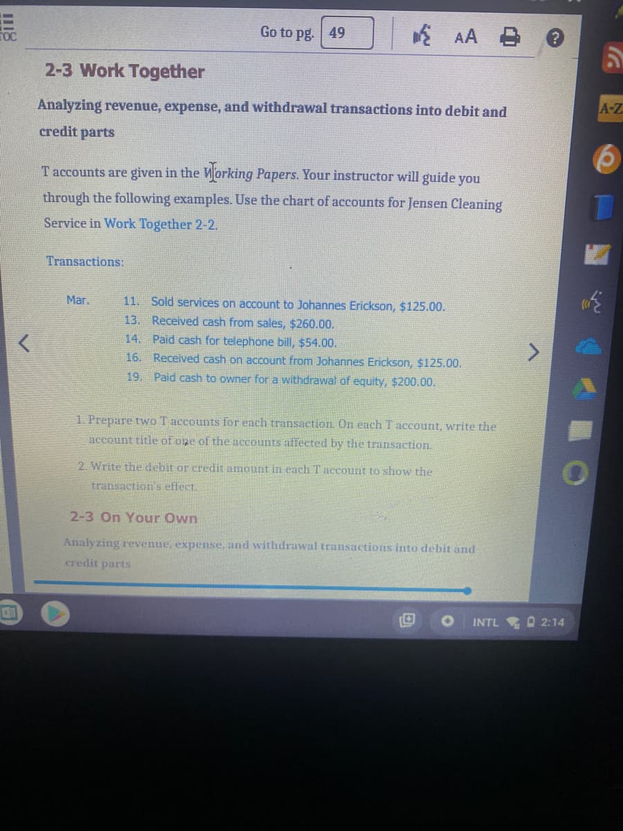 Go to pg. 49
E AA B
2-3 Work Together
A-Z
Analyzing revenue, expense, and withdrawal transactions into debit and
credit parts
Taccounts are given in the Morking Papers. Your instructor will guide you
through the following examples. Use the chart of accounts for Jensen Cleaning
Service in Work Together 2-2.
Transactions:
Mar.
11. Sold services on account to Johannes Erickson, $125.00.
13. Received cash from sales, $260.00.
14. Paid cash for telephone bill, $54.00.
16. Received cash on account from Johannes Erickson, $125.00.
19. Paid cash to owner for a withdrawal of equity, $200.00.
1. Prepare two T accounts for each transaction. On each T account, write the
account title of one of the accounts affected by the transaction.
2. Write the debit or credit amount in each T account to show the
transaction's effect.
2-3 On Your Own
Analyzing revenue, expense. and withdrawal transactions into debit and
credit parts
INTL
O 2:14
