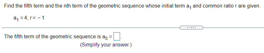 Find the fifth term and the nth term of the geometric sequence whose initial term a, and common ratio r are given.
a, = 4, r= - 1
The fifth term of the geometric sequence is a5 =
(Simplify your answer.)
