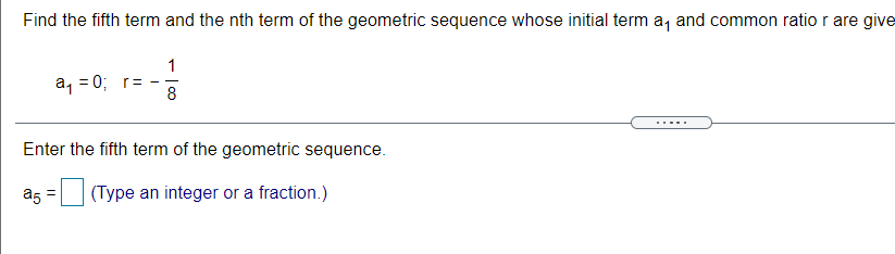 Find the fifth term and the nth term of the geometric sequence whose initial term a, and common ratior are give
1
a, = 0; r=
8
.....
Enter the fifth term of the geometric sequence.
a5 =
(Type an integer or a fraction.)
