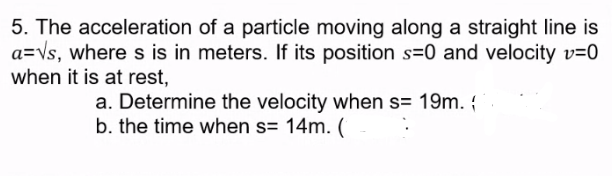 5. The acceleration of a particle moving along a straight line is
a=Vs, where s is in meters. If its position s=0 and velocity v=0
when it is at rest,
a. Determine the velocity when s= 19m. {
b. the time when s= 14m. (
