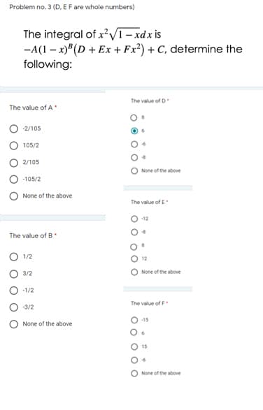 Problem no. 3 (D, EF are whole numbers)
The integral of x?V1 - xdx is
-A(1 – x)*(D + Ex + Fx²) + C, determine the
following:
The value of D
The value of A
-2/105
105/2
2/105
None of the above
-105/2
None of the above
The value of E
12
The value of B
1/2
3/2
None of the above
-1/2
The value of F
-3/2
-15
None of the above
None of the above
O O O O
OO O O O
O o o
O O
