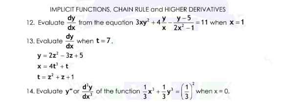 IMPLICIT FUNCTIONS, CHAIN RULE and HIGHER DERIVATIVES
+4Y_ y-5
х 2x? -1
dy
12. Evaluate
from the equation 3xy? +4
dx
= 11 when x =1
dy
when t =7.
dx
13. Evaluate
y = 2z? - 3z +5
X = 4t' +t
t = z' +z+1
d'y
14. Evaluate y" or
dx'
1
X' +
of the function
when x = 0.
