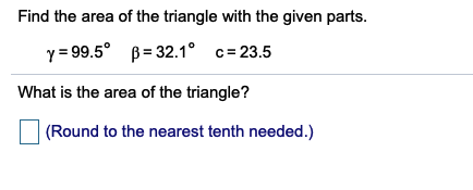 Find the area of the triangle with the given parts.
y = 99.5° B= 32.1° c=23.5
What is the area of the triangle?
(Round to the nearest tenth needed.)
