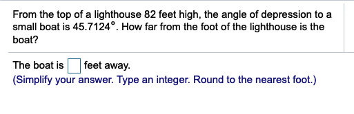From the top of a lighthouse 82 feet high, the angle of depression to a
small boat is 45.7124°. How far from the foot of the lighthouse is the
boat?
The boat is
(Simplify your answer. Type an integer. Round to the nearest foot.)
feet away.
