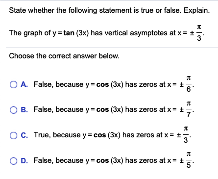 State whether the following statement is true or false. Explain.
The graph of y = tan (3x) has vertical asymptotes at x = +.
Choose the correct answer below.
O A. False, because y = cos (3x) has zeros at x= t
6°
B. False, because y= cos (3x) has zeros at x= +
OC. True, because y = cos (3x) has zeros at x = ±,.
3
O D. False, because y = cos (3x) has zeros at x= +E:
