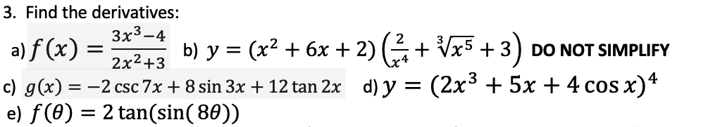 3. Find the derivatives:
3x3-4
a) f (x) =
b) y = (x2 + 6x + 2) (+ Vx5 + 3) DO NOT SIMPLIFY
2x²+3
c) g(x) = -2 csc 7x + 8 sin 3x + 12 tan 2x d) y = (2x³ + 5x + 4 cos x)*
e) f (0) = 2 tan(sin( 80))
