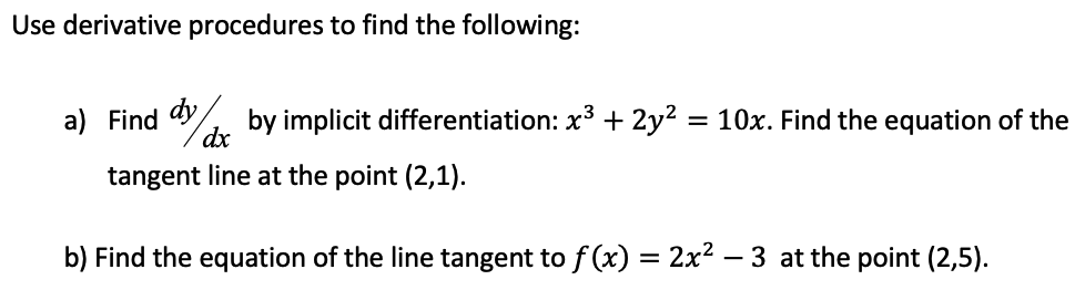 Use derivative procedures to find the following:
a) Find dy
dx
by implicit differentiation: x3 + 2y²
= 10x. Find the equation of the
tangent line at the point (2,1).
b) Find the equation of the line tangent to f (x) = 2x² – 3 at the point (2,5).
