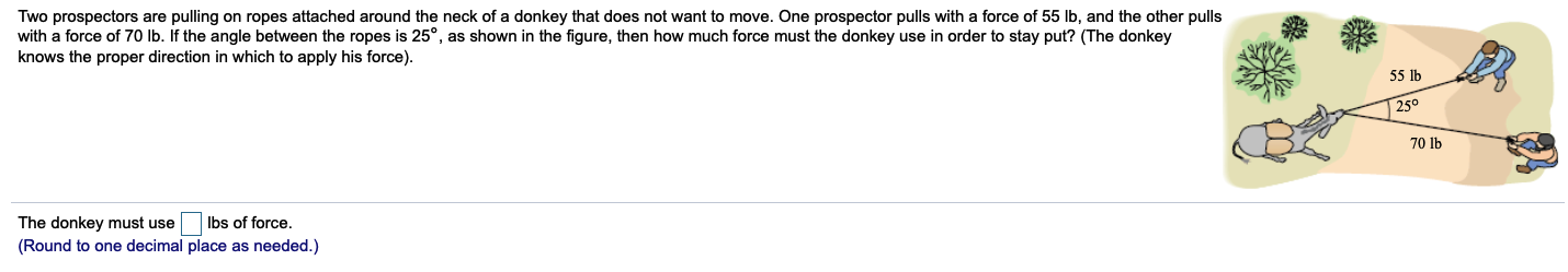 Two prospectors are pulling on ropes attached around the neck of a donkey that does not want to move. One prospector pulls with a force of 55 lb, and the other pulls
with a force of 70 lb. If the angle between the ropes is 25°, as shown in the figure, then how much force must the donkey use in order to stay put? (The donkey
knows the proper direction in which to apply his force).
55 lb
25°
70 lb
The donkey must use
(Round to one decimal place as needed.)
Ibs of force.
