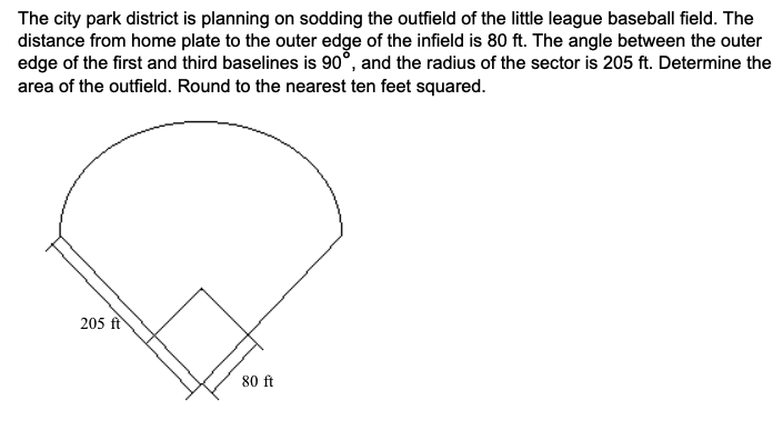 The city park district is planning on sodding the outfield of the little league baseball field. The
distance from home plate to the outer edge of the infield is 80 ft. The angle between the outer
edge of the first and third baselines is 90°, and the radius of the sector is 205 ft. Determine the
area of the outfield. Round to the nearest ten feet squared.
205 ft
80 ft
