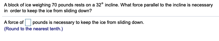 A block of ice weighing 70 pounds rests on a 32° incline. What force parallel to the incline is necessary
in order to keep the ice from sliding down?
pounds is necessary to keep the ice from sliding down.
A force of
(Round to the nearest tenth.)
