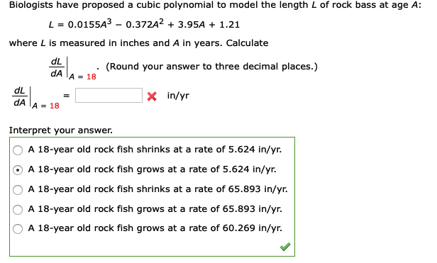 Biologists have proposed a cubic polynomial to model the length L of rock bass at age A:
L = 0.0155A3 – 0.372A2 + 3.95A + 1.21
where L is measured in inches and A in years. Calculate
dL
(Round your answer to three decimal places.)
dA
A = 18
dL
|× in/yr
dA
'A = 18
Interpret your answer.
A 18-year old rock fish shrinks at a rate of 5.624 in/yr.
A 18-year old rock fish grows at a rate of 5.624 in/yr.
A 18-year old rock fish shrinks at a rate of 65.893 in/yr.
A 18-year old rock fish grows at a rate of 65.893 in/yr.
A 18-year old rock fish grows at a rate of 60.269 in/yr.
