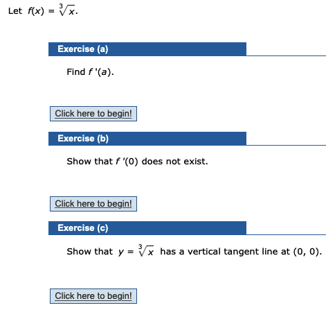Let f(x) = Vx.
%3D
Exercise (a)
Find f '(a).
Click here to begin!
Exercise (b)
Show that f '(0) does not exist.
Click here to begin!
Exercise (c)
Show that y = Vx has a vertical tangent line at (0, 0).
Click here to begin!

