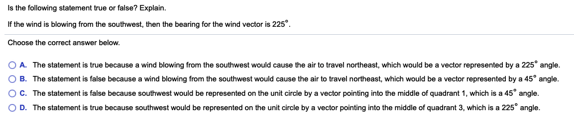 Is the following statement true or false? Explain.
If the wind is blowing from the southwest, then the bearing for the wind vector is 225°.
Choose the correct answer below.
O A. The statement is true because a wind blowing from the southwest would cause the air to travel northeast, which would be a vector represented by a 225° angle.
B. The statement is false because a wind blowing from the southwest would cause the air to travel northeast, which would be a vector represented by a 45° angle.
C. The statement is false because southwest would be represented on the unit circle by a vector pointing into the middle of quadrant 1, which is a 45° angle.
D. The statement is true because southwest would be represented on the unit circle by a vector pointing into the middle of quadrant 3, which is a 225° angle.

