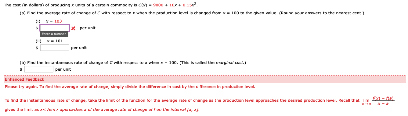 The cost (in dollars) of producing x units of a certain commodity is C(x) = 9000 + 10x + 0.15x2.
(a) Find the average rate of change of C with respect to x when the production level is changed from x = 100 to the given value. (Round your answers to the nearest cent.)
(i)
X = 103
X per unit
Enter a number.
(ii)
X = 101
per unit
(b) Find the instantaneous rate of change of C with respect to x when x = 100. (This is called the marginal cost.)
per unit
Enhanced Feedback
Please try again. To find the average rate of change, simply divide the difference in cost by the difference in production level.
To find the instantaneous rate of change, take the limit of the function for the average rate of change as the production level approaches the desired production level. Recall that lim
f(x) – f(a)
igives the limit as x< /em> approaches a of the average rate of change of f on the interval [a, x].
-------- -------------
-------- -----------------------
