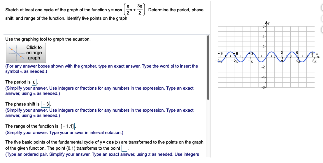 Зл
x+ -
Determine the period, phase
Sketch at least one cycle of the graph of the function y = cos
shift, and range of the function. Identify five points on the graph.
Ay
6-
4-
Use the graphing tool to graph the equation.
Click to
2-
enlarge
graph
Зд
(For any answer boxes shown with the grapher, type an exact answer. Type the word pi to insert the
-2-
symbol r as needed.)
-4-
The period is 0.
(Simplify your answer. Use integers or fractions for any numbers in the expression. Type an exact
answer, using n as needed.)
-6
The phase shift is -3.
(Simplify your answer. Use integers or fractions for any numbers in the expression. Type an exact
answer, using n as needed.)
The range of the function is [- 1,1].
(Simplify your answer. Type your answer in interval notation.)
The five basic points of the fundamental cycle of y = cos (x) are transformed to five points on the graph
of the given function. The point (0,1) transforms to the point.
(Type an ordered pair. Simplify your answer. Type an exact answer, using t as needed. Use integers
